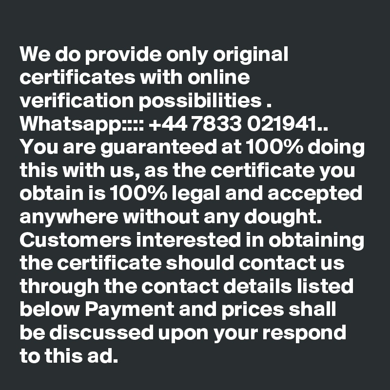 
We do provide only original certificates with online verification possibilities .
Whatsapp:::: +44 7833 021941.. You are guaranteed at 100% doing this with us, as the certificate you obtain is 100% legal and accepted anywhere without any dought. Customers interested in obtaining the certificate should contact us through the contact details listed below Payment and prices shall be discussed upon your respond to this ad.