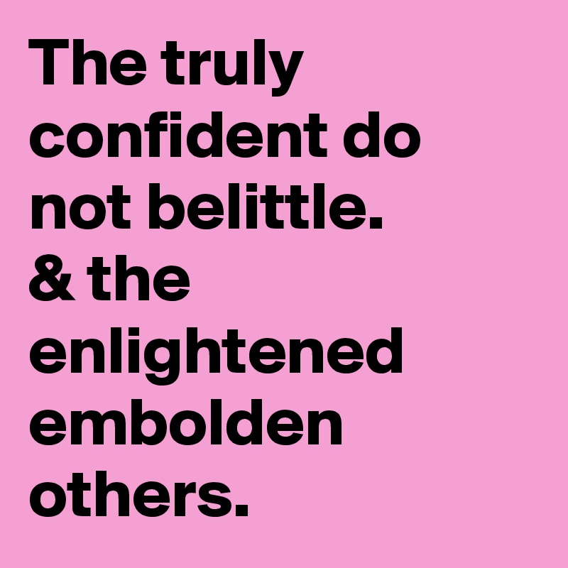 The truly confident do not belittle.
& the enlightened
embolden others.