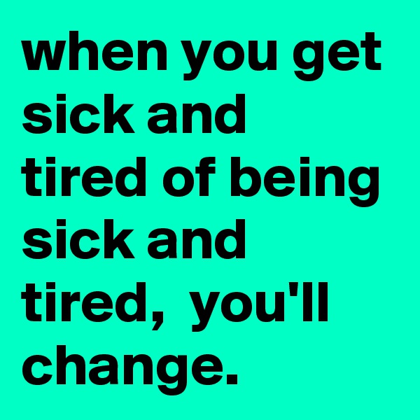 when you get sick and tired of being sick and tired,  you'll change. 