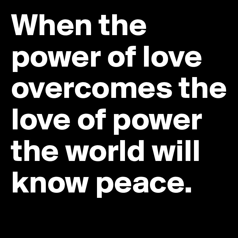 When the power of love overcomes the love of power the world will know peace.