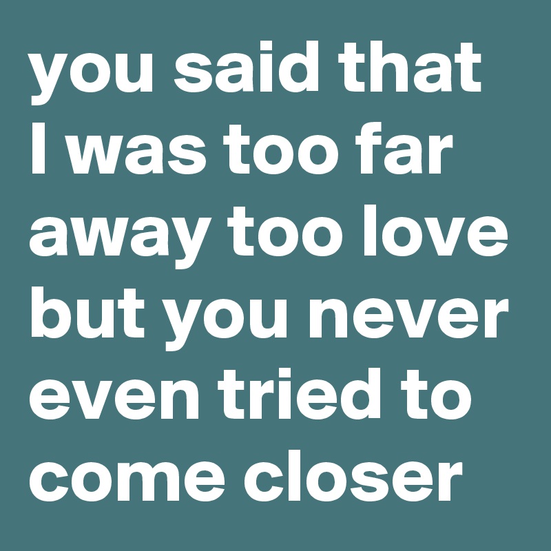 you said that I was too far away too love but you never even tried to come closer   