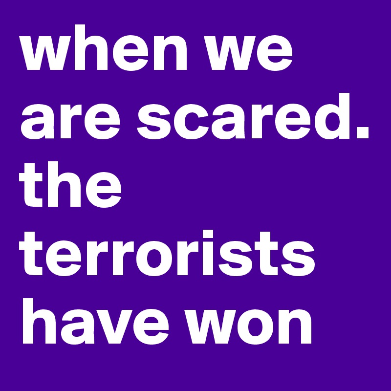 when we are scared. the terrorists have won