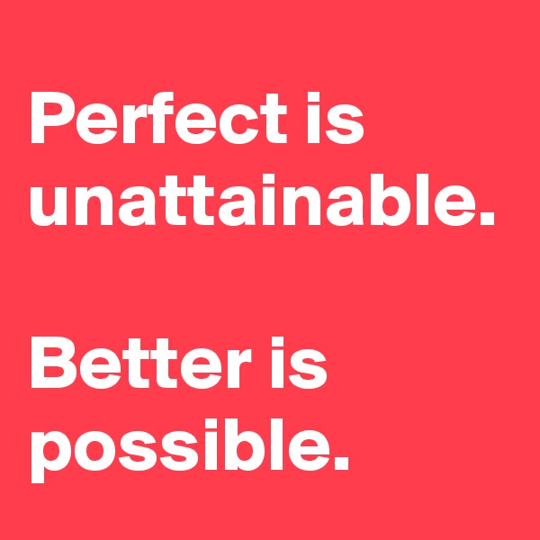 Perfect is unattainable.

Better is possible.