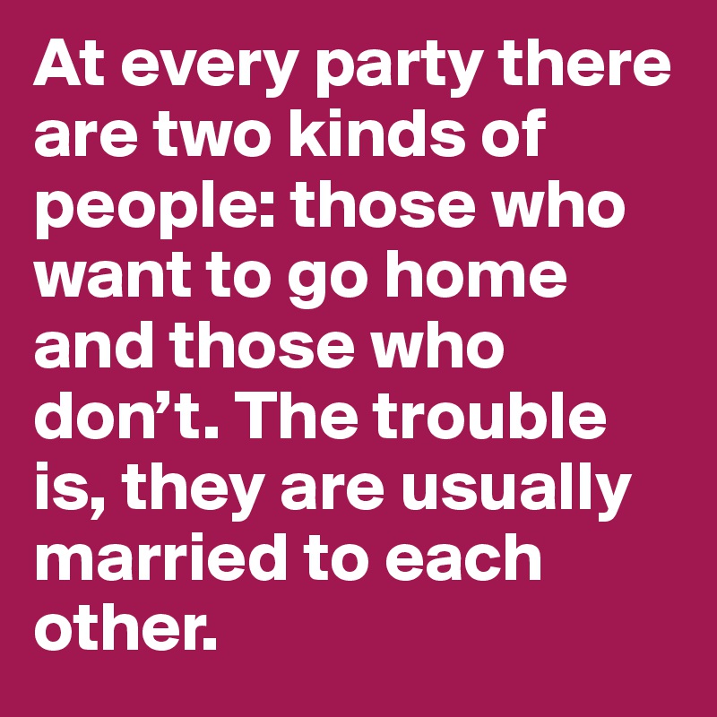 At every party there are two kinds of people: those who want to go home and those who don’t. The trouble is, they are usually married to each other.