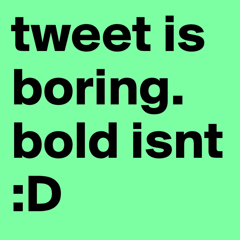 tweet is boring. bold isnt :D