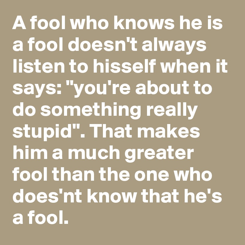 A fool who knows he is a fool doesn't always listen to hisself when it says: "you're about to do something really stupid". That makes him a much greater fool than the one who does'nt know that he's a fool.
