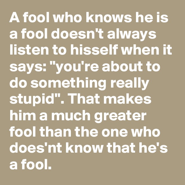 A fool who knows he is a fool doesn't always listen to hisself when it says: "you're about to do something really stupid". That makes him a much greater fool than the one who does'nt know that he's a fool.