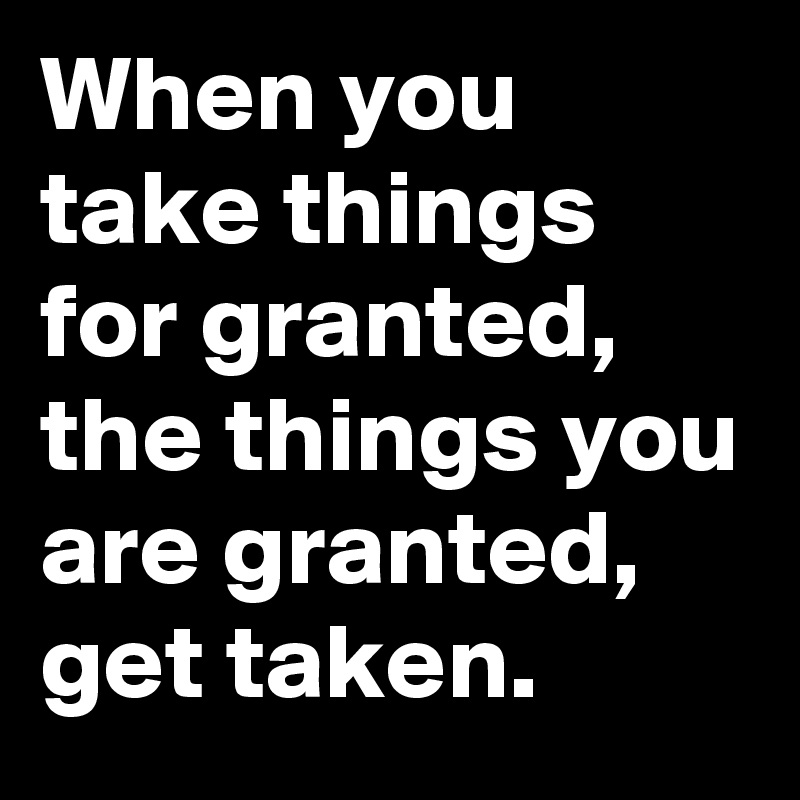 When you take things for granted, the things you are granted, get taken.