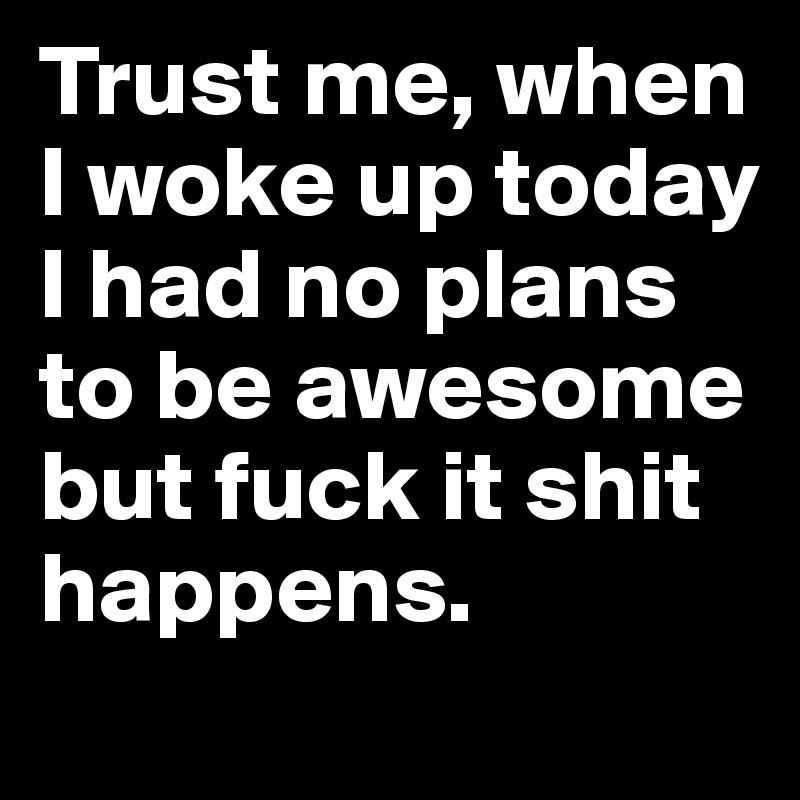 Trust me, when I woke up today I had no plans to be awesome but fuck it shit happens.