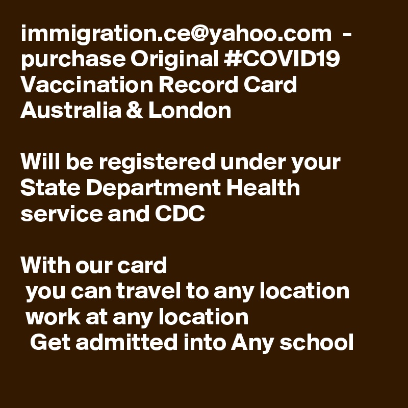 immigration.ce@yahoo.com  - purchase Original #COVID19 Vaccination Record Card Australia & London

Will be registered under your State Department Health service and CDC 

With our card 
 you can travel to any location 
 work at any location 
  Get admitted into Any school
 