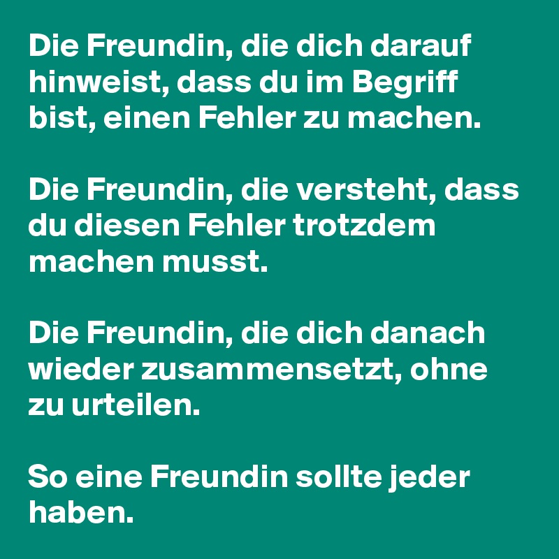 Die Freundin, die dich darauf hinweist, dass du im Begriff bist, einen Fehler zu machen.

Die Freundin, die versteht, dass du diesen Fehler trotzdem machen musst.

Die Freundin, die dich danach wieder zusammensetzt, ohne zu urteilen.

So eine Freundin sollte jeder haben. 