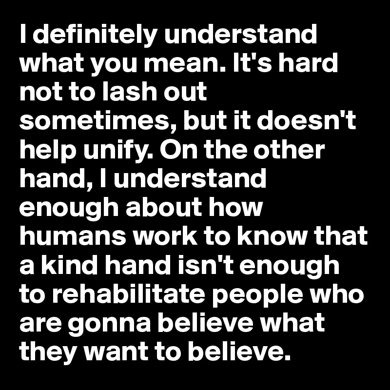 I definitely understand what you mean. It's hard not to lash out sometimes, but it doesn't help unify. On the other hand, I understand enough about how humans work to know that a kind hand isn't enough to rehabilitate people who are gonna believe what they want to believe.