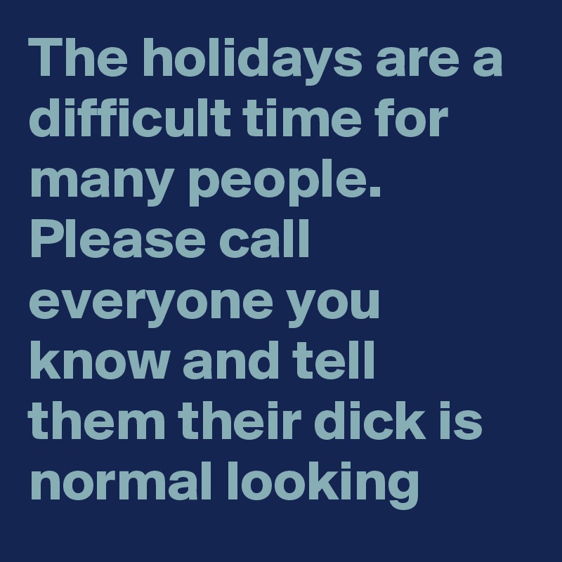 The holidays are a difficult time for many people.  Please call everyone you know and tell them their dick is normal looking