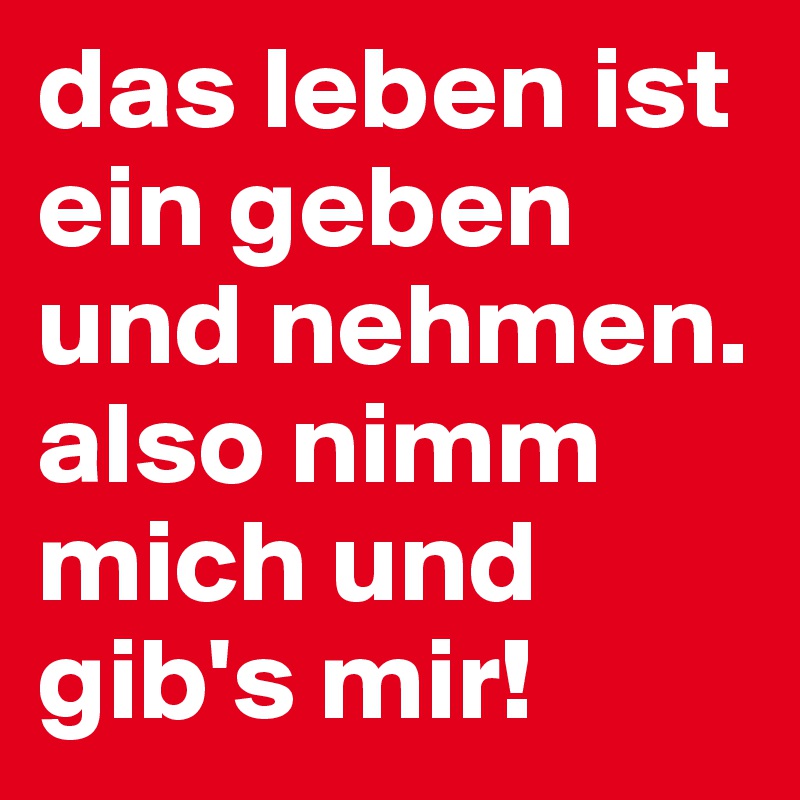 das leben ist ein geben und nehmen. also nimm mich und gib's mir