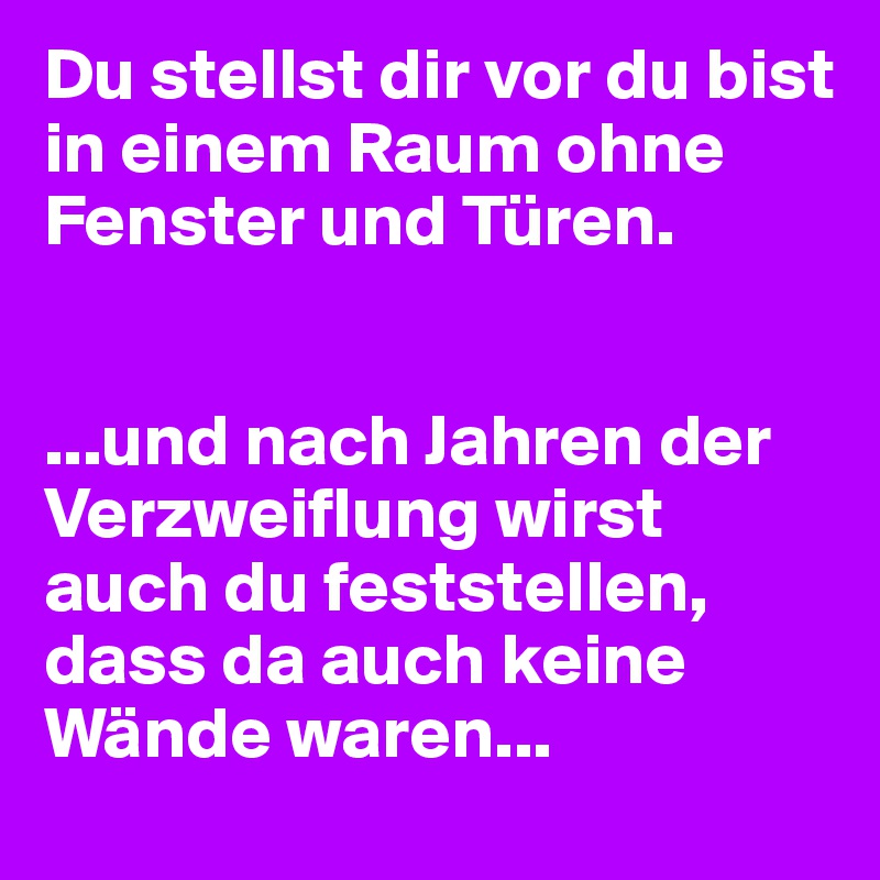 Du stellst dir vor du bist in einem Raum ohne Fenster und Türen.


...und nach Jahren der Verzweiflung wirst auch du feststellen, dass da auch keine Wände waren...