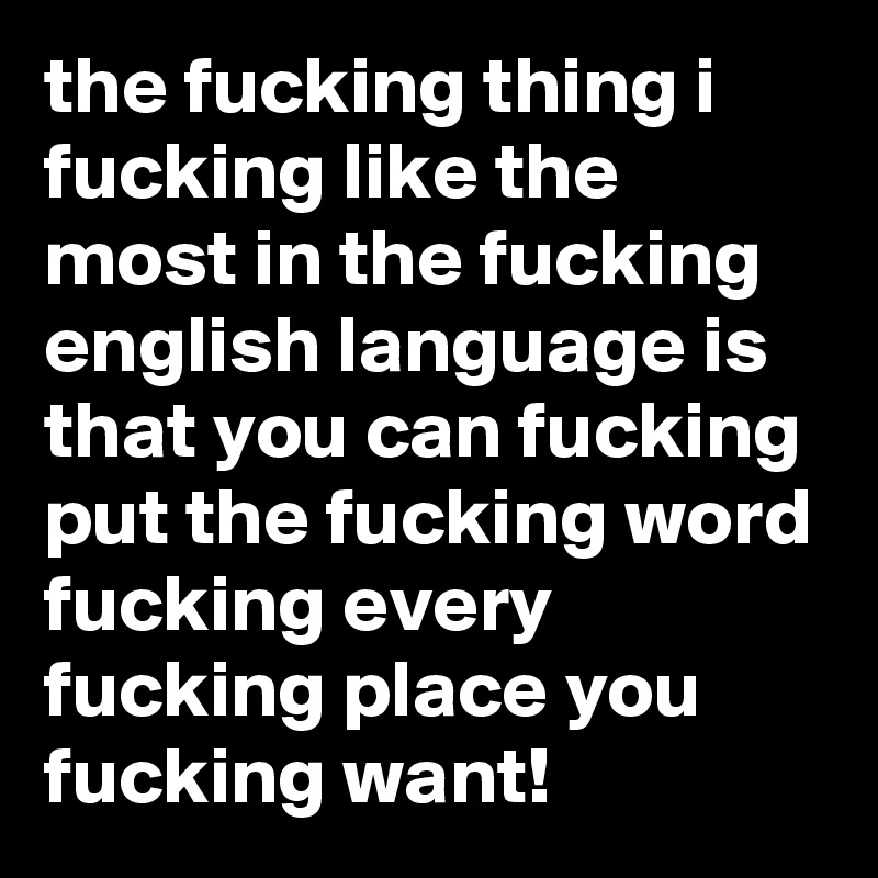 the fucking thing i fucking like the most in the fucking english language is that you can fucking put the fucking word fucking every fucking place you fucking want!