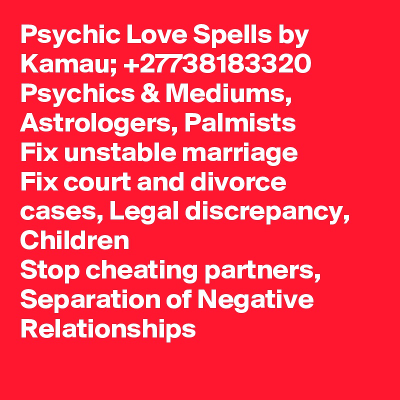 Psychic Love Spells by Kamau; +27738183320
Psychics & Mediums, Astrologers, Palmists
Fix unstable marriage 
Fix court and divorce cases, Legal discrepancy, Children
Stop cheating partners, Separation of Negative Relationships
