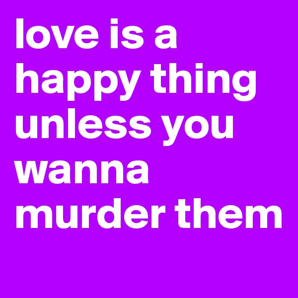 love is a happy thing unless you wanna murder them