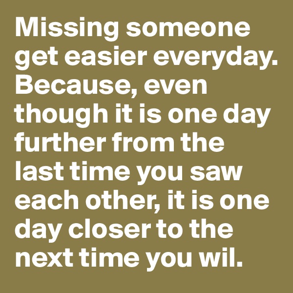 Missing someone get easier everyday. Because, even though it is one day further from the last time you saw each other, it is one day closer to the next time you wil.