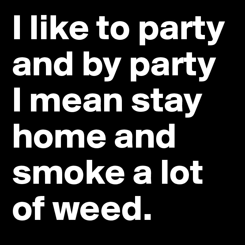 I like to party and by party I mean stay home and smoke a lot of weed.