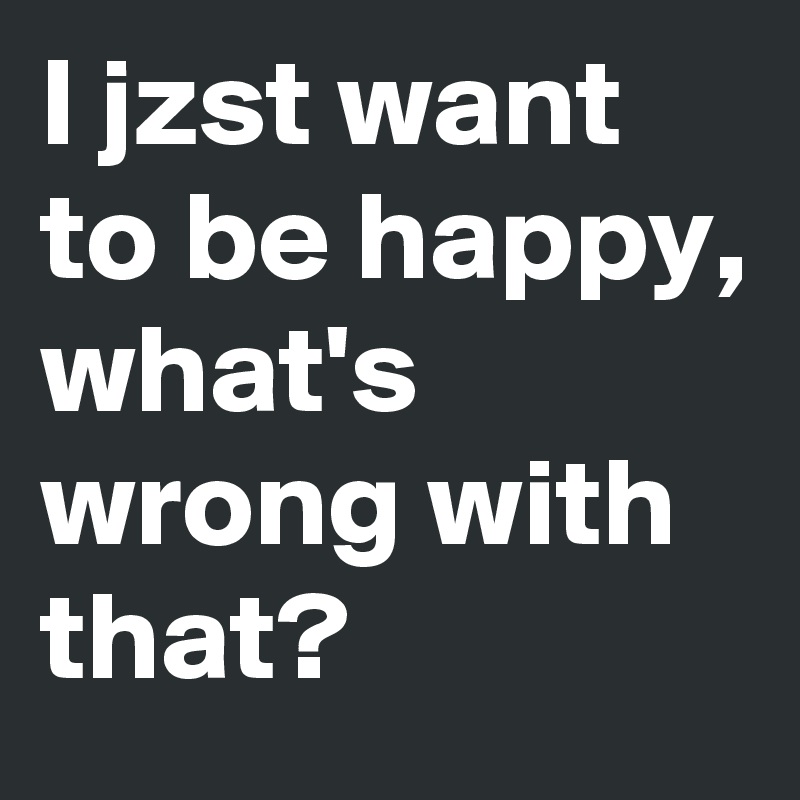 I jzst want to be happy, what's wrong with that? 