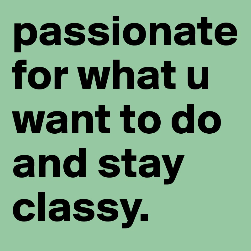 passionate for what u want to do and stay classy.