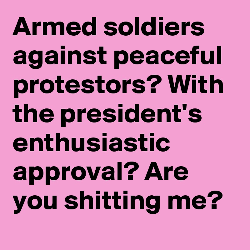 Armed soldiers against peaceful protestors? With the president's enthusiastic approval? Are you shitting me?