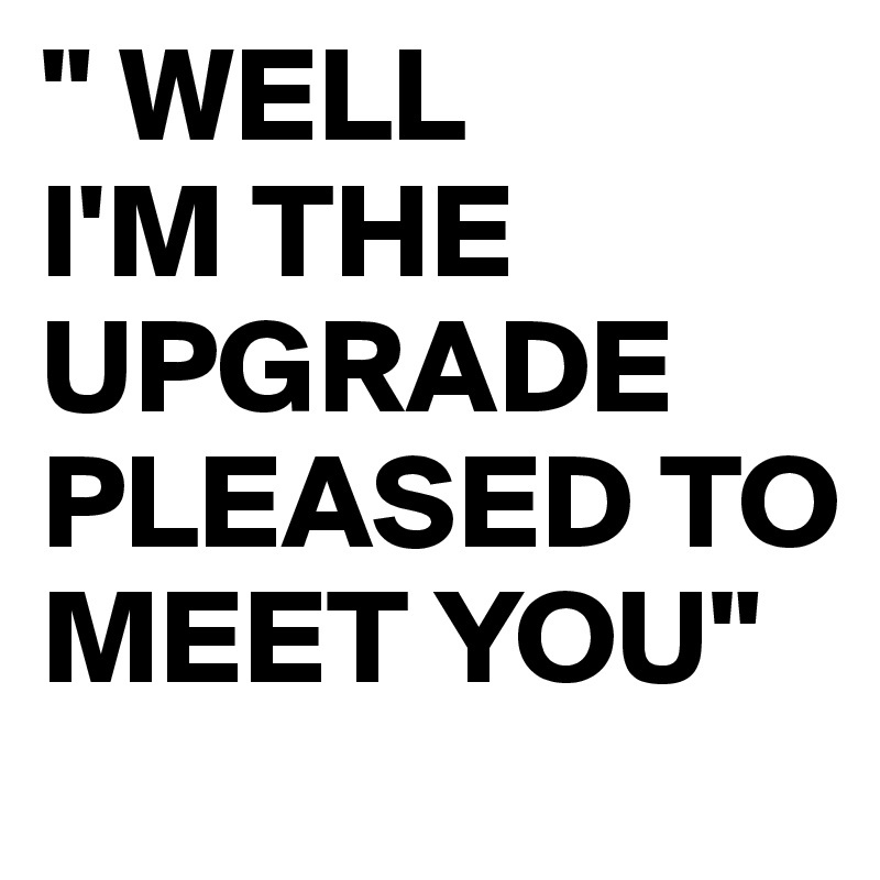 " WELL
I'M THE UPGRADE PLEASED TO MEET YOU"