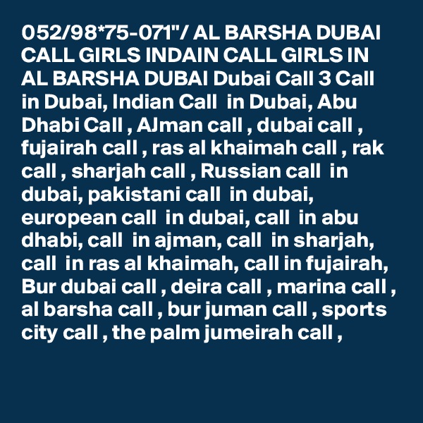 052/98*75-071"/ AL BARSHA DUBAI CALL GIRLS INDAIN CALL GIRLS IN AL BARSHA DUBAI Dubai Call 3 Call  in Dubai, Indian Call  in Dubai, Abu Dhabi Call , AJman call , dubai call , fujairah call , ras al khaimah call , rak call , sharjah call , Russian call  in dubai, pakistani call  in dubai, european call  in dubai, call  in abu dhabi, call  in ajman, call  in sharjah, call  in ras al khaimah, call in fujairah, Bur dubai call , deira call , marina call , al barsha call , bur juman call , sports city call , the palm jumeirah call ,

