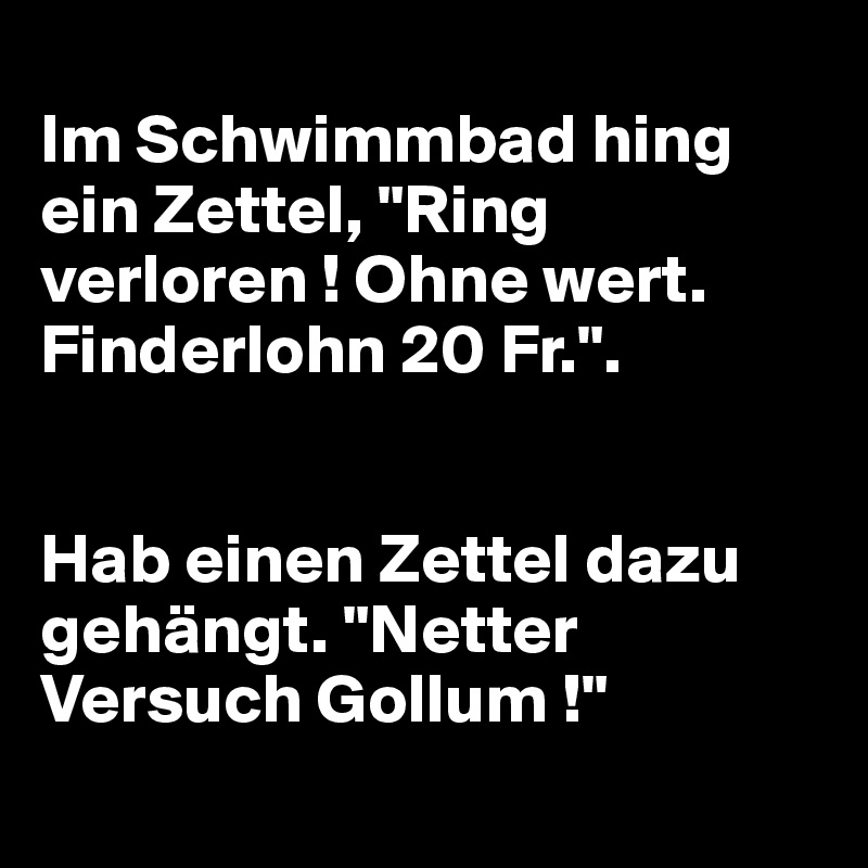 
Im Schwimmbad hing ein Zettel, "Ring verloren ! Ohne wert. Finderlohn 20 Fr.". 


Hab einen Zettel dazu gehängt. "Netter Versuch Gollum !"
