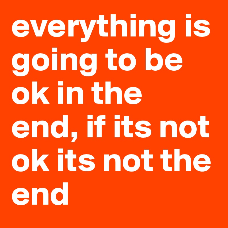 everything is going to be ok in the end, if its not ok its not the end