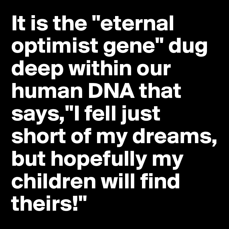 It is the "eternal optimist gene" dug deep within our human DNA that says,"I fell just short of my dreams, but hopefully my children will find theirs!"