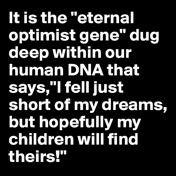 It is the "eternal optimist gene" dug deep within our human DNA that says,"I fell just short of my dreams, but hopefully my children will find theirs!"