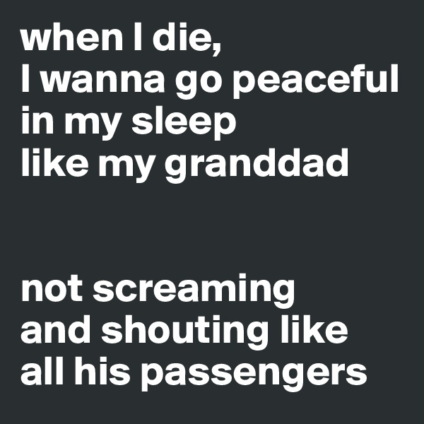 when I die, 
I wanna go peaceful 
in my sleep 
like my granddad


not screaming 
and shouting like 
all his passengers