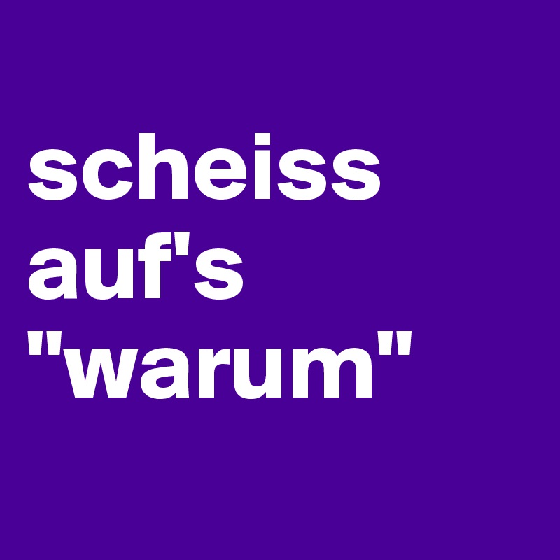 
scheiss auf's 
"warum"
