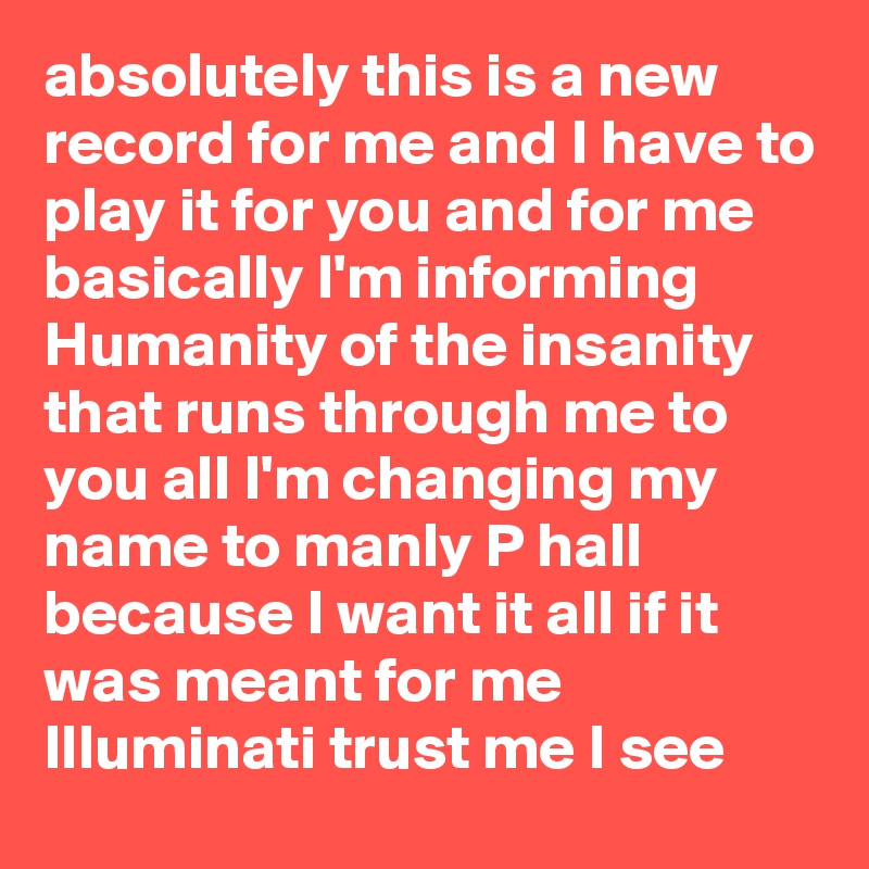 absolutely this is a new record for me and I have to play it for you and for me basically I'm informing Humanity of the insanity that runs through me to you all I'm changing my name to manly P hall because I want it all if it was meant for me Illuminati trust me I see