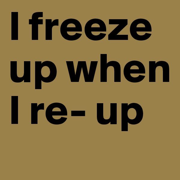 I freeze up when I re- up