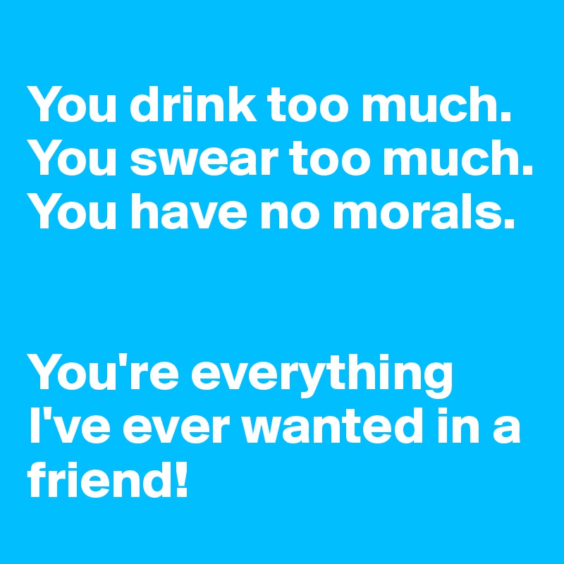 
You drink too much.
You swear too much.
You have no morals.


You're everything I've ever wanted in a friend! 
