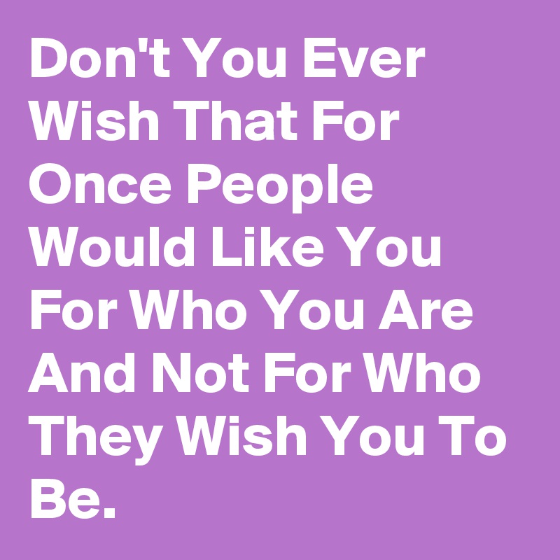 Don't You Ever Wish That For Once People Would Like You For Who You Are And Not For Who They Wish You To Be.