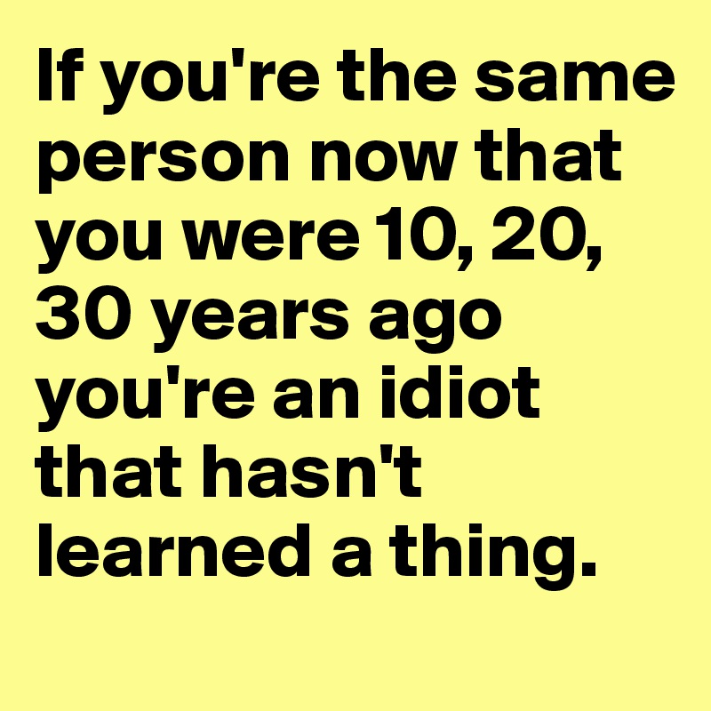 If you're the same person now that you were 10, 20, 30 years ago you're an idiot that hasn't learned a thing.