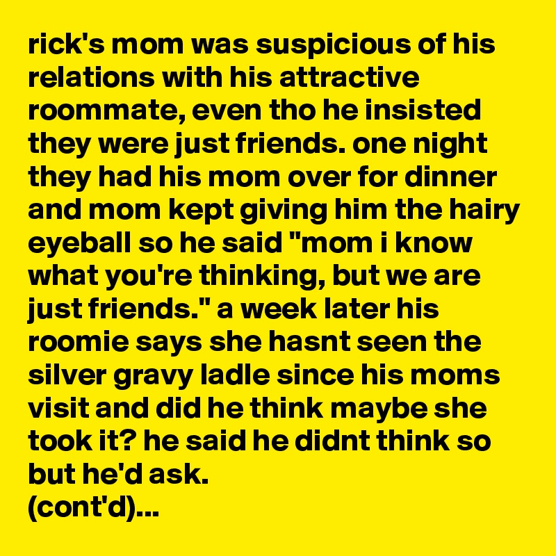 rick's mom was suspicious of his relations with his attractive roommate, even tho he insisted they were just friends. one night they had his mom over for dinner and mom kept giving him the hairy eyeball so he said "mom i know what you're thinking, but we are just friends." a week later his roomie says she hasnt seen the silver gravy ladle since his moms visit and did he think maybe she took it? he said he didnt think so but he'd ask. 
(cont'd)...