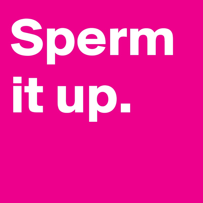 Sperm it up.