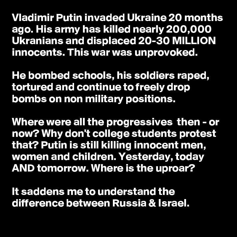 Vladimir Putin invaded Ukraine 20 months ago. His army has killed nearly 200,000 Ukranians and displaced 20-30 MILLION innocents. This war was unprovoked.

He bombed schools, his soldiers raped, tortured and continue to freely drop bombs on non military positions.

Where were all the progressives  then - or now? Why don't college students protest that? Putin is still killing innocent men, women and children. Yesterday, today AND tomorrow. Where is the uproar?

It saddens me to understand the difference between Russia & Israel. 