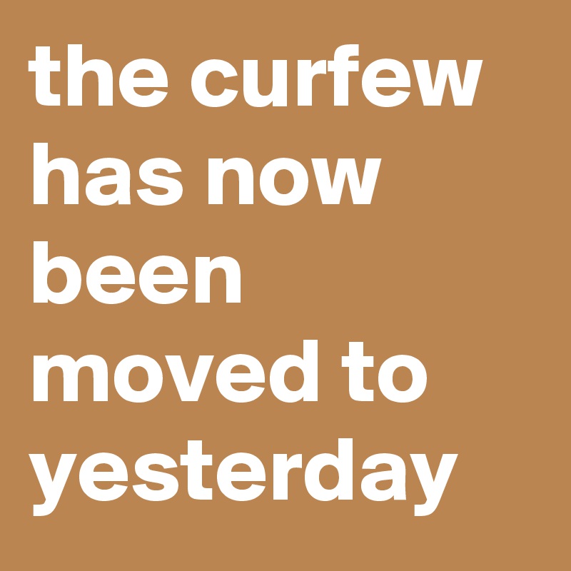 the curfew has now been moved to yesterday