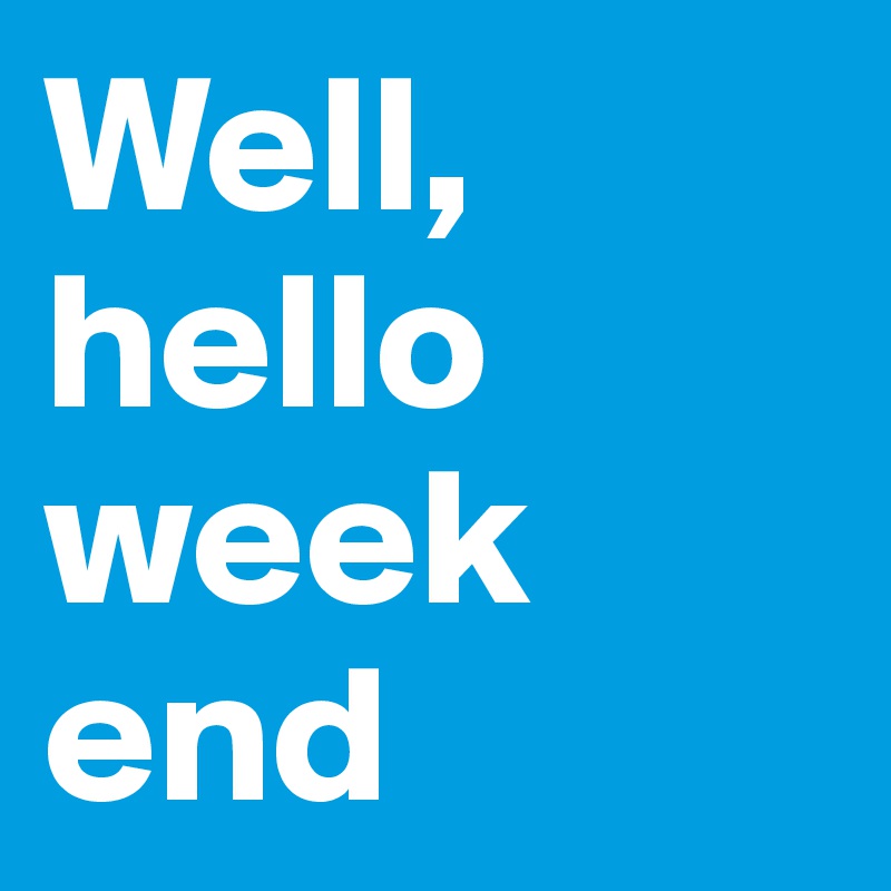 Well, hello week
end