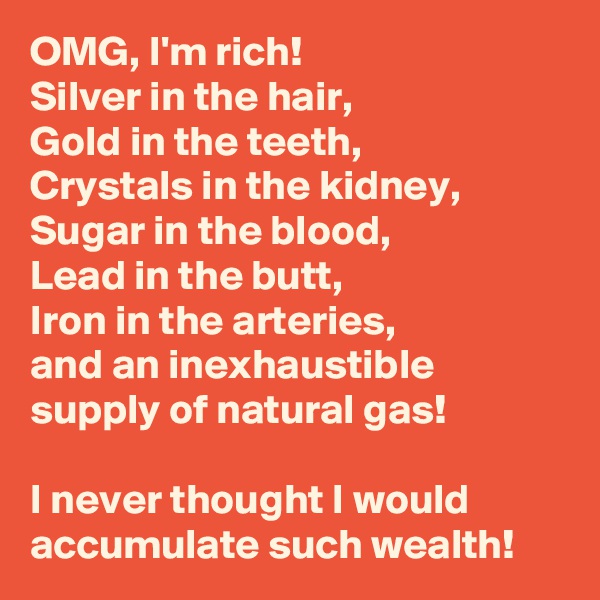 OMG, I'm rich!  
Silver in the hair, 
Gold in the teeth, 
Crystals in the kidney, Sugar in the blood, 
Lead in the butt, 
Iron in the arteries, 
and an inexhaustible supply of natural gas!

I never thought I would accumulate such wealth!