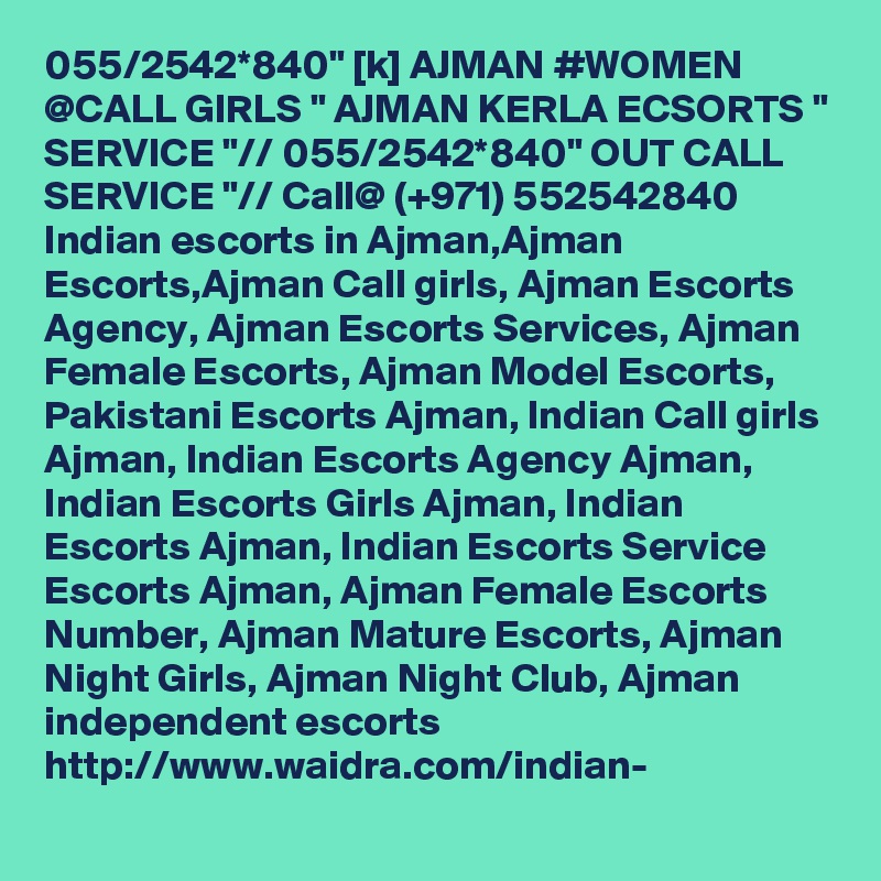 055/2542*840" [k] AJMAN #WOMEN @CALL GIRLS " AJMAN KERLA ECSORTS " SERVICE "// 055/2542*840" OUT CALL SERVICE "// Call@ (+971) 552542840  Indian escorts in Ajman,Ajman Escorts,Ajman Call girls, Ajman Escorts Agency, Ajman Escorts Services, Ajman Female Escorts, Ajman Model Escorts, Pakistani Escorts Ajman, Indian Call girls Ajman, Indian Escorts Agency Ajman, Indian Escorts Girls Ajman, Indian Escorts Ajman, Indian Escorts Service Escorts Ajman, Ajman Female Escorts Number, Ajman Mature Escorts, Ajman Night Girls, Ajman Night Club, Ajman independent escorts  http://www.waidra.com/indian-