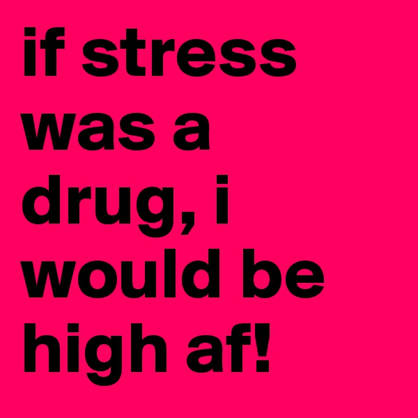 if stress was a drug, i would be high af!