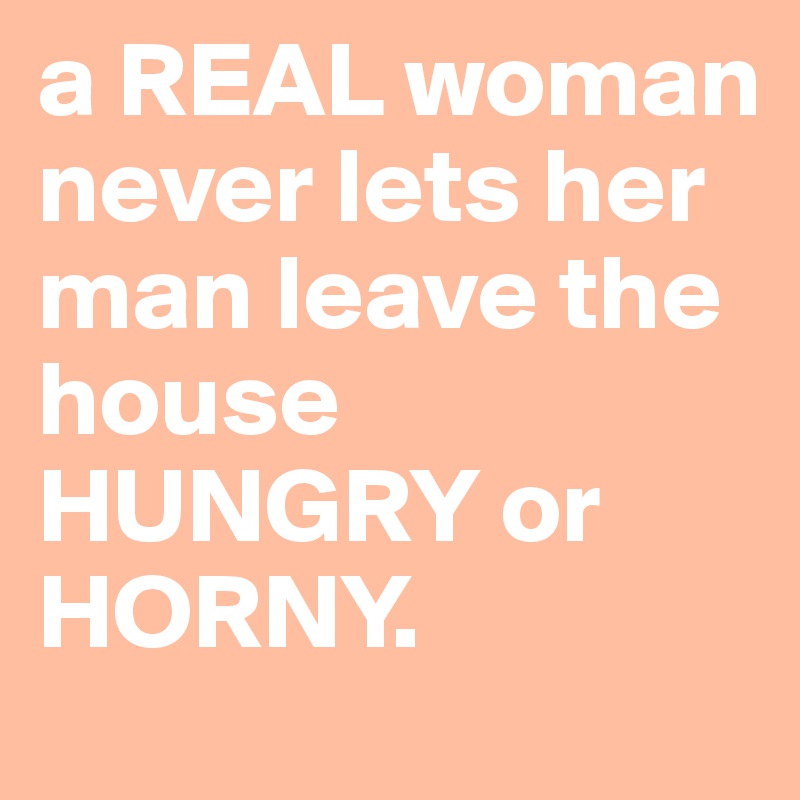 a REAL woman never lets her man leave the house HUNGRY or HORNY.