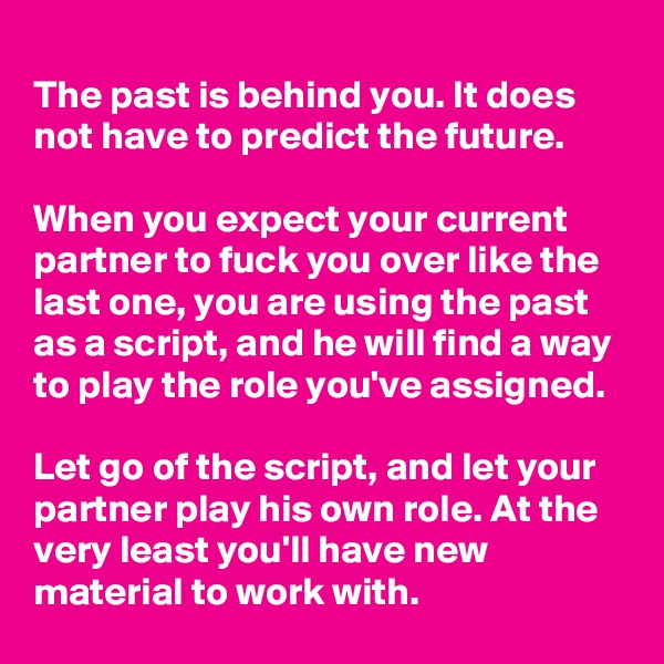 
The past is behind you. It does not have to predict the future.

When you expect your current partner to fuck you over like the last one, you are using the past as a script, and he will find a way to play the role you've assigned.

Let go of the script, and let your partner play his own role. At the very least you'll have new material to work with.
